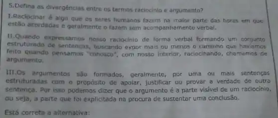 5.Defina as divergencias entre os termos raciocinio e argumento?
I. Raciocinar é algo que os seres humanos fazem na maior parte das hores em que
estão acordadas e geralmente o fazem sem acompanhamento verbal.
II.Quando expressamos nosso raciocinio de forma verbal formando um conjunto
estruturado de sentenças, buscando expor mais ou menos o caminho que haviamos
feito quando pensamos "conosco ", com nosso interior raciocinando , chamamos de
argumento.
III.Os argumentos são formados geralmente, por uma ou mais sentenças
estruturadas com o propósito de apoiar, justificar ou provar a verdade de outra
sentença. Por isso podemos dizer que o argumento é a parte visivel de um raciocinio,
ou seja, a parte que foi explicitada na procura de sustentar uma conclusão.
Está correta a alternativa: