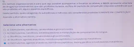 5)
Em termos organizacionais e para que seja possivel acompanhar e fiscalizar os atletas, a WADA apresenta uma lista
de drogas e que são proibidos durante ou fora do período de competição e aquelas substâncias que
5ão proibidas em alguns espertes especificos.
Neste sentido, quais categorias de substâncias e métodos são consideradas proibidas SOMENTE EM COMPETICÂO?
Assinale a alternativa correta.
Selecione uma alternativa:
a) Estimulantes, narcóticos canabinóides e glicocorticoides.
b) Estimulantes, narcóticos betabloqueadores e manipulação de componentes do sangue.
c) Diuréticos, narcóticos canabinóides e glicocorticoides.
d) Diuréticos, agentes anabólicos, hormônios peptidicos e moduladores metabólicos.
C
e) Estimulantes, agentes anabólicos, hormônios peptidicos, doping genético e moduladores metabólicos.