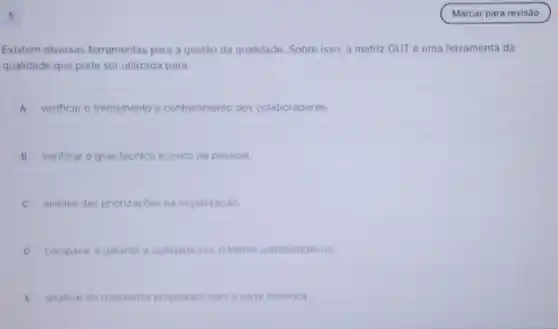 5
Existem diversas ferramentas para a gestão da qualidade Sobre isso, a matriz GUT é uma ferramenta da
qualidade que pode ser utilizada para:
A verificar o treinamento e conhecimento dos colaboradores.
B verificar o grau técnico e unico de pessoal.
analise das priorizaçoes na organizaçǎo.
D comparar e garantir a aglidade nos tramites administrativos
E analisar os resultados projetados com a serie historica.