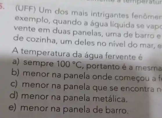 5.
mais intriga ntes fenômen
exe uando a água líquida ise
ven duas panelas uma de barro e
de cozinha, um d eles no nivel do m
At emperatura da água fervente é
a) semp re 100^circ C
, portanto e a mesma
b) men or na pa n me
c) meno r na pa n encontra n
d) meno r na p an tálica.
e) men or na pane là de barro.