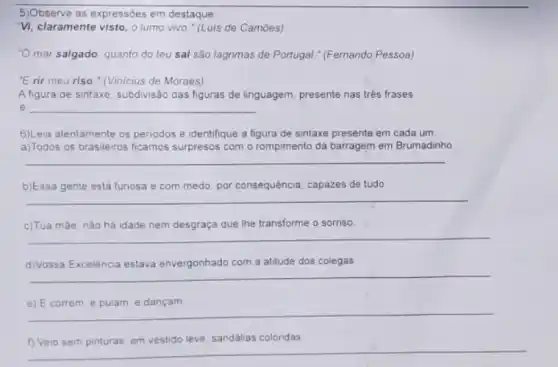 5)Observe as expressōes em destaque:
"Vi, claramente visto, o lumo vivo." (Luis de Camoes)
"O mar salgado, quanto do teu sal são lágrimas de Portugal."(Fernando Pessoa)
"E rir meu riso " (Vinicius de Moraes)
A figura de sintaxe subdivisão das figuras de linguagem, presente nas trés frases
e __
6)Leia atentamente os periodos e identifique a figura de sintaxe presente em cada um
a)Todos os brasileiros ficamos surpresos com o rompimento da barragem em Brumadinho.
__
b)Essa gente está furiosa e com medo; por consequência, capazes de tudo.
__
c)Tua màe, nào há idade nem desgraça que the transforme o sorriso.
__
d)Vossa Excelência estava envergonhado com a atitude dos colegas
__
e) E correm, e pulam, e dançam
() Veio sem pinturas em vestido leve, sandalias coloridas