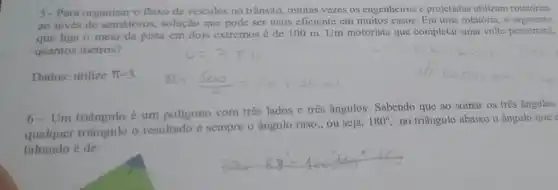 5-Para organizar o fluxo de veiculos no trânsito, muitas vezes os engenheiros e projetistas utilizam rotatórias
ao invés de semáforos solução que pode ser mais eficiente em muitos casos. Em uma rotatória , o segmento
que liga o meio da pista em dois extremos é de 100 m. Um motorista que completar uma volta percorrerá,
quantos metros?
Dados: utilize pi =3
6 Um triāngulo é um poligono com três lados c três ângulos Sabendo que ao somar os três ângulos
qualquer triângulo o resultado é sempre o ângulo raso, ou seja,
180^circ  no triângulo abaixo o ângulo que e
faltando é de: