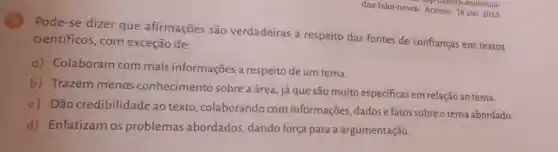 5
Pode-se dizer que afirmações são verdadeiras a respeito das fontes de confianças em textos
científicos, com exceção de:
a) Colaboram com mais informações a respeito de um tema.
b) Trazem menos conhecimento sobre a área, já que são muito específicas em relação ao tema.
c) Dão credibilidade ao texto colaborando com informações, dados e fatos sobreo tema abordado.
d) Enfatizam os problemas abordados, dando força para a argumentação.