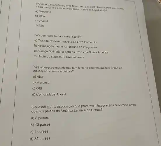 5-Qual organização regional tem como principal objetivo promover a paz.
a segurança e a cooperação entre os paises americanos?
a) Mercosul
b) OEA
c) Unasul
d) Alba
6-0 que representa a sigla "Nafta"?
a) Tratado Norte -Americano de Livre Comércio
b) Associação Latino -Americana de Integração
c) Aliança Bolivariana para os Povos da Nossa América
d) União de Nações Sul-Americanas
7-Qual desses organismos tem foco na cooperação nas áreas de
educação, ciência e cultura?
a) Aladi
b) Mercosul
c) OEI
d) Comunidade Andina
8-A Aladi é uma associação que promove a integração econômica entre
quantos paises da América Latina e do Caribe?
a) 8 paises
b) 13 paises
c) 4 paises
d) 35 paises