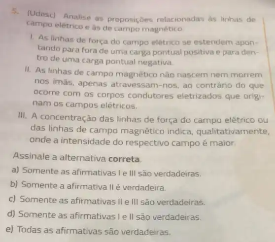 5.(Udesc) Analise as proposiçoes relacionadas as linhas de
campo elêtrico e às de campo magnético.
1. As linhas de força do campo elétrico se estendem apon-
tando para fora de uma carga pontual positiva e para den .
tro de uma carga pontual negativa.
II. As linhas de campo magnético nǎo nascem nem morrem
nos imās, apenas atravessam-nos, ao contrário do que
ocorre com os corpos condutores eletrizados que origi-
nam os campos elétricos.
III. A concentração das linhas de força do campo elétrico ou
das linhas de campo magnético indica qualitativamente,
onde a intensidade do respectivo campo é maior.
Assinale a alternativa correta.
a) Somente as afirmativas le III são verdadeiras.
b) Somente a afirmativa II é verdadeira.
c) Somente as afirmativas II e III são verdadeiras.
d) Somente as afirmativas Ie II são verdadeiras.
e) Todas as afirmativas são verdadeiras.