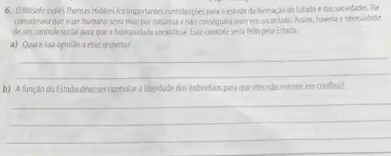 6. 0 filósofo inglês Thomas Hobbes fez importantes contribuições para o estudo da formação do Estado e das sociedades. Ele
considerava que o ser humano seria mau por natureza e não conseguiria viver em sociedade. Assim haveria a necessidade
de um controle social para que a humanidade coexistisse. Esse controle seria feito pelo Estado.
a) Qualé sua opinião a esse respeito?
__
b) A função do Estado deve ser controlar liberdade dos individuos para que eles não entrem em conflito?
__