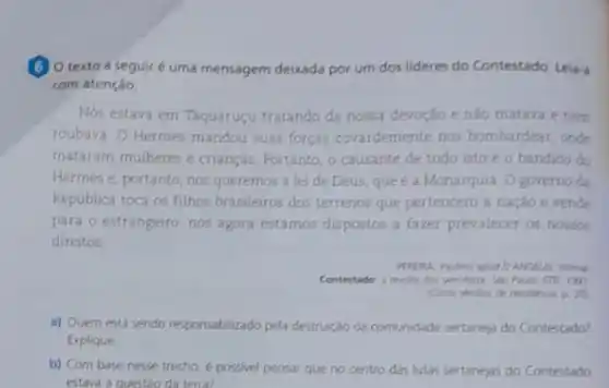 (6) 0 texto a seguiré uma mensagem deixada por um dos lideres do Contestado. Lela-
com atenção.
Nos estava em Taquaruçu tratando da nossa devoção e nào matava e nem
roubava. O Hermes mandou suas forças covardemente nos bombardear, onde
mataram mulheres e crianças. Portanto, o causante de tudo isto é o bandido do
Hermes e, portanto, nos queremos a lei de Deus, que é a Monarquia. O governo da
Republica toca os filhos brasileiros dos terrenos que pertencem a nação e vende
para o estrangeiro, nos agora estamos dispostos a fazer prevalecer os nossos
direitos
. Wen is
Contestado a recita don ign
p 20
a) Quem está sendo responsabilizado pela destruição da comunidade sertaneja do Contestado?
Explique
b) Com base nesse trecho, e possivel pensar que no centro das lutas sentanejas do Contestado
estava a questao da terra?