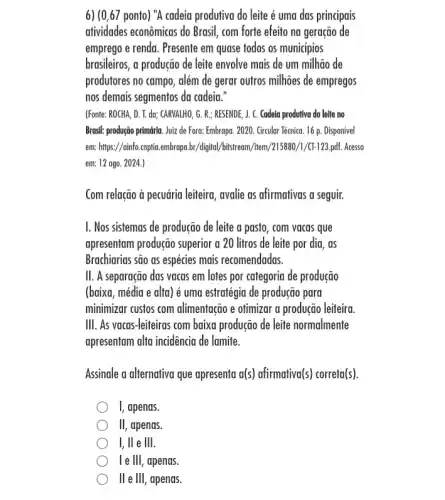 6) (0,67 ponto) "A cadeia produtiva do leite é uma das principais
atividades econômicas do Brasil com forte efeito na geração de
emprego e renda. Presente em quase todos os municipios
brasileiros, a produção de leite envolve mais de um milhão de
produtores no campo, além de gerar outros milhões de empregos
nos demais segmentos da cadeia."
(Fonte: ROCHA, D. I. da:CARVALHO, G. R.; RESENDE J. C. Cadeia produtiva do leite no
Brasil: produção primária. Juiz de Fora: Embrapa. 2020 . Grcular Técnica. 16 p . Disponivel
em: https://ainfo.cnptia embrapa.br/digital/bitstream/item /215880/1/CT-123.pdf.. Acesso
em: 12 ago. 2024.)
Com relação à pecuária leiteira, avalie as afirmativas a seguir.
I. Nos sistemas de produção de leite a pasto , com vacas que
apresentam produção superior a 20 litros de leite por dia, as
Brachiarias são as espécies mais recomendadas.
II. A separação das vacas em lotes por categoria de produção
(baixa, média e alta)é uma estratégia de produção para
minimizar cusfos com alimentação e otimizar a produção leiteira
III. As vacas-leiteiras com baixa produção de leite normalmente
apresentam alta incidencia de lamite.
Assinale a alternativa que apresenta a(s) afirmativa(s) correta(s).
I, apenas.
III , apenas.
I, ll e III.
le III, apenas.
II e III, apenas.