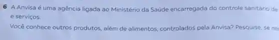 6 A Anvisa é uma agência ligada ao Ministério da Saúde encarregada do controle sanitário de
e serviços.
Você conhece outros produtos além de alimentos controlados pela Anvisa? Pesquise, se ne