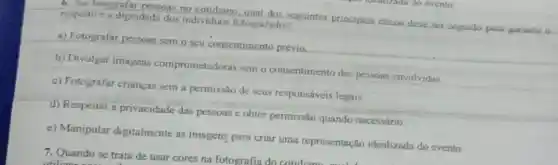 6. Ao fotografar pessoas no cotidiano seguintes principios eticos deve ser seguido para garantic-o respeito e a dignidade dos individuos fotografados?
a) Fotografar pessoas sem o seu consentimento prévio
b) Divulgar imagens comprometedoras sem o consentimento das pessoas envolvidas
c) Potografar crianças sem a permissão de seus responsáveis legais
d) Respeitar a privacidade das pessoas e.obter permissão quando necessário
e) Manipular digitalmente as imagens para criar uma representação idealizada do evento
7. Quando se trata de usar cores na fotografia do cotidian