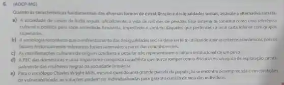 6. (AOCP-MG)
Quanto às caracteristicas fundamentais das diversas formas de estratificação e desigualdades sociais,assinale a alternativa correta.
a) A sociedade de castas da India regula oficialmente, a vida de milhoes de pessoas Esse sistema se constitui como uma referência
cultural e politica para toda sociedade hinduísta, impedindo - contato daqueles que pertencem a uma casta inferior com grupos
superiores.
b) A sociologia reconhece que o enfrentamento das desigualdades sociais deve ser feito utilizando apenas critérios econômicos, pois os
fatores historicamente relevantes foram superados a partir das conquistas civis.
c) As manifestaçōes culturais de origem cotidiana e popular não representaram a cultura institucional de um povo.
d) APEC das domésticas é uma importante conquista trabalhista que busca romper com o discurso escravagista de exploração, princi-
palmente das mulheres negras na sociedade brasileira.
e) Para o sociólogo Charles Wright Mills mesmo quando uma grande parcela da população se encontra desempregada e em condições
de vulnerabilidade, as soluçōes podem ser individualizadas para garantir o estilo de vida dos indivíduos.