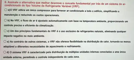 6. Assinale a alternativa que melhor descreve o conceito fundamental por trás de um sistema de ar-
condicionado do tipo Volume de Refrigerante Variável (VRF).
a)O VRF utiliza um único compressor para fornecer ar-condicionado a todo o edificio, simplificando a
manutenção e reduzindo os custos operacionais.
b) No VRF, 0 fluxo de ar é ajustado automaticamente com base na temperatura ambiente, proporcionando um
controle preciso e eficiente da climatização.
c) Um dos principios fundamentais do VRF é 0 uso exclusivo de refrigerantes naturais, eliminando qualquer
impacto negativo no meio ambiente.
e) Ao contrário de outros sistemas, o VRF não oferece flexibilidade na distribuição de calor, tornando -se menos
adaptável a diferentes necessidades de aquecimento e resfriamento.
d) O sistema VRF é caracterizado pela distribuição de múltiplas unidades internas conectadas a uma única
unidade externa, permitindo o controle independente de cada zona.