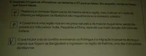 6. Assinale (V) para as afirmativas verdadeiras e (F) para as falsas Em seguida, corrija as frases
que forem falsas.
F
diferenças religiosas: os tibetanos são muçulmanos e os chineses, cristãos.
Tibetanos e chineses fazem parte da mesma etnia e nação, mas rivalizam em razão de
A Caxemira é uma região rica em recursos naturais e de maioria muçulmana , sendo dis-
putada por três países.India, Paquistão e China , estando sua maior porção sob controle
indiano.
square 
manos que fogem de Bangladesh e ingressam na região de Rakhine uma das mais pobres
Oque há por trás do conflito envolvendo os Rohingya é a migração incessante de muçul-
de Mianmar.