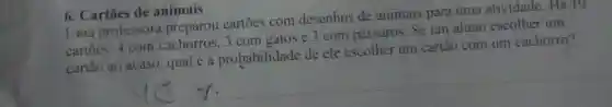 6. Cartōes de animais
Uma professora preparou cartões com desenhos de animais para uma atividade. Há 10
cartoes: 4 com cachorros, 3 com gatos e 3 com pássaros. Se um aluno escolher um
cartão ao acaso qual é a probabilidade de ele escolher um cartão com um cachorro?