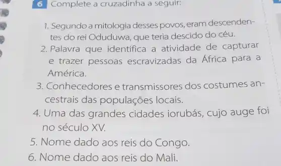 6 Complete a cruzadinha a seguir:
1. Segundo a mitologia desses povos , eram descenden-
tes do rei Oduduwa , que teria descido do céu.
2. Palavra que identifica a atividade de capturar
e trazer pessoas escravizadas da África para a
América.
3 .Conhecedores e transmissores dos costumes an-
cestrais das populações locais.
4. Uma das grandes cidades iorubás , cujo auge foi
no século XV.
5. Nome dado aos reis do Congo.
6. Nome dado aos reis do Mali.