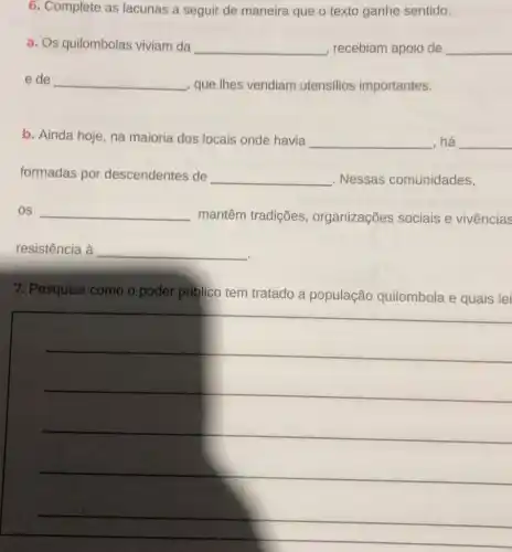 6. Complete as lacunas a seguir de maneira que o texto ganhe sentido.
a. Os quilombolas viviam da __ , recebiam apoio de __
e de __ que Ihes vendiam utensilios importantes.
b. Ainda hoje, na maioria dos locais onde havia __ há __ disappointed
formadas por descendentes de __ . Nessas comunidades,
OS __
mantêm tradições , organizações sociais e vivências
resistência à __
7. Pesquise como o poder público tem tratado a população quilombola e quais lei
__