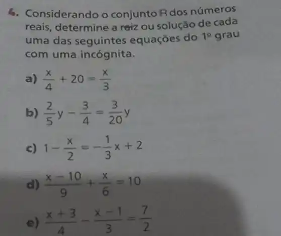 6. Considerando o conjuntoR dos números
reais, determine a reizz ou solução de cada
uma das seguintes equações do 1^circ  grau
com uma incógnita.
a) (x)/(4)+20=(x)/(3)
b) (2)/(5)y-(3)/(4)=(3)/(20)y
c) 1-(x)/(2)=-(1)/(3)x+2
d) (x-10)/(9)+(x)/(6)=10
e) (x+3)/(4)-(x-1)/(3)=(7)/(2)