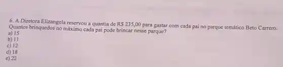 6. A Diretora Elizangela reservou a quantia de R 235,00
para gastar com cada pai no parque temático Beto Carrero.
Quantos brinquedos no máximo cada pai pode brincar nesse parque?
a) 15
b) 11
c) 12
d) 18
e) 22