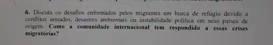 6. Discuta os desafios enfrentados pelos migrantes em busca de refúgio devido a
conflitos armados.desastres ambientais ou instabilidade política em seus paises de
origem.Como a comunidade internacional tem respondido a essas crises
migratórias?