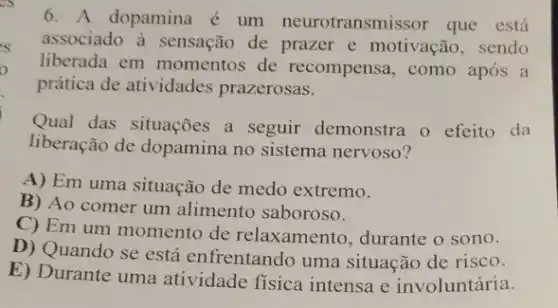 6. A dopamina é um neurotransmissor que está
associado à sensação de prazer e motivação , sendo
liberada em momentos de recompensa, como após a
prática de atividades prazerosas.
Qual das situações a seguir demonstra o efeito da
liberação de dopamina no sistema nervoso?
A) Em uma situação de medo extremo.
B) Ao comer um alimento saboroso.
C) Em um momento de relaxamento , durante o sono.
D) Quando se está enfrentando uma situação de risco.
E) Durante uma atividade física intensa e involuntária.