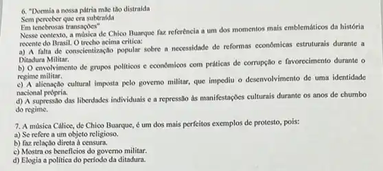 6. "Dormia a nossa pátria mile tho distraida
Sem perceber que era subtraida
Em tenebrosas transaçōes"
Nesse contexto, a musica de Chico Buarque faz referência a um dos momentos mais emblemáticos da história
recente do Brasil. O trecho acima critica:
a) A falta de conscientização popular sobre a necessidade de reformas economicas estruturais durante a
Ditadura Militar.
b) O envolvimento de grupos politicos e econômicos com práticas de corrupção e favorecimento durante o
regime militar.
c) A alienação cultural imposta pelo governo militar que impediu o desenvolvimento de uma identidade
nacional própria.
d) A supressão das liberdades individuais e a repressão as manifestações culturais durante os anos de chumbo
do regime.
7. A música Cálice, de Chico Buarque, é um dos mais perfeitos exemplos de protesto, pois:
a) Se refere a um objeto religioso.
b) faz relação direta a censura.
c) Mostra os beneficios do governo militar.
d) Elogia a politica do período da ditadura.