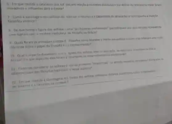 6- Em que medida o ceticismo dos sof itas em relação a verdades absolutas e sua defesa do relativismo moral foram
inovadores e influentes para a época?
7. Como a abordagem dos sofistas de ralorizar a retórica e a capacidade de persuasão se contrapunha à tradição
filosófica anterior?
8 - De que forma a figura dos sofistas omo "professores profissionais" que cobravam por seus serviços representou
uma ruptura com o modelo tradiciona de filosofia na Grécia?
9-Quais foram as principais criticas d filósofos como Socrates e Platǎo aos sofistase como elas refletiam uma visão
diferente sobre o papel da filosofia e (0 conhecimento?
10 Qual o impacto duradouro que 0 egado dos sofistas teve na educação, na retórica e na politica da Grécia
Antiga? Em que aspectos eles foram p ecursores de desenvolvimentos posteriores?
11. Podemos considerar os sofistas o mo os primeiros "intelectuais" no sentido moderno da palavra? Como eles se
diferenciavam dos filósofos tradicion s nesse aspecto?
12-Em que medida a abordagem reli tivista dos sofistas antecipou debates posteriores sobre subjetividade,
perspectiva e natureza da verdads?