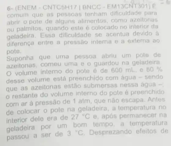 6- (ENE M - CNTC5H 17 | BNCC CNT301) E
comum que as pessoas tenham dificuldade para
abrir o pote de alguns alimentos ,como azeitonas
ou palmitos , quando este é colocado no interior da
geladeira. Essa dificuldade se acentua devido à
diferença entre a pressão interna e a externa ao
pote.
Suponha que uma pessoa abriu um pote de
azeitonas,comeu uma e o guardou na geladeira.
volume interno do pote é de 600 mL, e
80% 
desse volume está preenchido com água -sendo
que as azeitonas estão submersa s nessa água -;
restante do volume interno do pote é preenchido
com ar à pressão de 1 atm, que não escapa . Antes
de colocar o pote na geladeira , a temperatura no
interior dele era de
27^circ C e, após permanecer na
geladeira por um bom tempo a temperatura
passou a ser de
3^circ C . Despreza do efeitos de