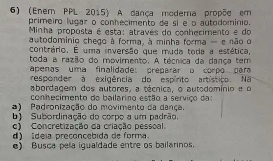 6) (Enem PPL 2015)A dança moderna em
primeiro lugar o conhecimento de si e o autodomínio.
Minha proposta é esta: através do conhecimento e do
autodominio chego à forma, à minha forma - e não o
contrário. É uma inversão que muda toda a estética,
toda a razão do movimento. A técnica da dança tem
apenas uma finalidade: preparar o corpo para
responder à exigência do espirito artistico. Nã
abordagem dos autores, a técnica, o autodomínio e o
conhecimento do bailarino estão a serviço da:
a) Padronização do movimento da dança.
b) Subordinação do corpo a um padrão.
c) C oncretização da criação pessoal.
d)Ideia preconcebida de forma.
e) Busca pela igualdade entre os bailarinos.