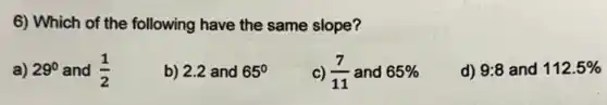 6) Which of the following have the same slope?
a) 29^circ  and (1)/(2)
b) 2.2 and 65^circ 
c) (7)/(11) and 65% 
d) 9:8 and 112.5%