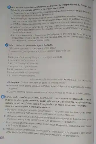 (6) Leia as afirmações abaixo referentes ao processo de independencia do Congo, iden,
tifique as alternativas corretas e justifique sua escolha.
a) Durante um longo tempo - Congo foi propriedade particular do rei da Belgica, Leopoido It
e ainda hoje depende da Belgica politicamente.
b) A administração belga era autoritána e racista Os congoleses só podiam dipadentar a escola
por quatro anos e nào havia liberdade de expressão nem direito de participação politica
c) O MPLA, liderado por Agostinho Neto, foi decisivo nas lutas pela independence oolitica
d) Liderados por Patrice Lumumba, os congoleses organzaram uma séne de manifestaçosis
rua e greves pela independenca. Pressionados, os belgas se retiraram do Congo agos
tornou independente.
e) Após a independência o Congo viveu uma longa guerra civil. Parte das forcas era apoiada
pelos Estados Unidos e a outra, pela Uniáo Sovética. Esse conflito culminou com a vitóna do
coronel Mobutu, aliado dos Estados Unidos
7 Leia o trecho do poema de Agostinho Neto.
Não basta que seja pura e justa a nossa causa
E necessário que a pureza e a justica existam dentro de nós.
[...]
Lutar pra nós é ver aquilo que o povo quer realizado.
E ter a terra onde nascemos.
E sermos livres pra trabalhar
E ter para nós o que criamos
Lutar para nósé um destino.
Euma ponte entre a descrença
e a certeza do mundo novo.
AGOSTINHO NETO Do povo buscamos a força. Revista 191, out 2016
a) Interprete Qual é a mensagem do poeta na primeira estrofe?
b) De acordo com o poema, lutar para quê? Quais foram os objetivos da guerra da independência
angolana?
c) Opoeta transmite esperança ou descrença na possibilidade de mudar o mundo? Justifique
(8) Por meio de pressões populares, os angolanos conquistaram o sistema de contrato
governo português prometeu pagar salários aos trabalhadores e respeitar seus
costumes e valores. Como ficou a situação da população após essa conquista?
Copie em seu caderno a alternativa correta.
a) No interior, isso pouco adiantou, pois os colonos portugueses nào mudaram o seu compor.
tamento, além de a PIDE reprimir com violência os protestos angolanos.
b) Melhorou, pois os colonos portugueses nào podiam mais explorar os trabalhadores porém
ainda eram racistas e nào se importavam com os costumes da população
c) Piorou, pois os colonos não gostaram de ser intimados pelo governo português e intensificaram
a exploração da população nativa
d) Melhorou, pois os angolanos passaram a exercer cargos públicos de prestiqio e bem remune-
rados, apesar de ainda enfrentarem uma grande resistenci dos portugueses