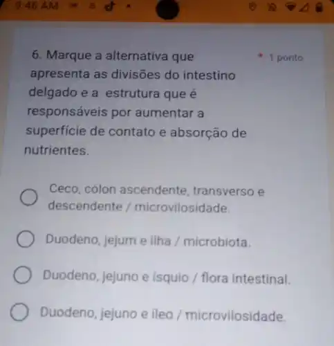 6. Marque a alternativa que
apresenta as divisões do intestino
delgado e a estrutura que é
responsáveis por aumentar a
superficie de contato e absorção de
nutrientes.
Ceco, cólon ascendente , transverso e
descendente /microvilosidade.
Duodeno, jejum e ilha / microbiota.
Duodeno, jejuno e isquio / flora intestinal.
Duodeno, jejuno e ileo / microvilosidade.
1 ponto