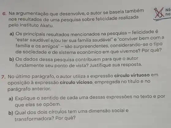 6. Na argumentação que desenvolve, o autor se baseia também
nos resultados de uma pesquisa sobre felicidade realizada
pelo Instituto Akatu.
a) Os principais resultados mencionados na pesquisa -felicidade é
"estar saudável e/ou ter sua familia saudável'' e "conviver bem com a
familia e os amigos''- são surpreendentes considerando-se o tipo
de sociedade e de sistema econômico em que vivemos? Por quê?
b) Os dados dessa pesquisa contribuem para que o autor
fundamente seu ponto de vista? Justifique sua resposta.
7. No último parágrafo , o autor utiliza a expressão cứculo virtuoso em
oposição à expressão circulo vicioso, empregada no título e no
parágrafo anterior.
a) Explique o sentido de cada uma dessas expressões no texto e por
que elas se opōem.
b) Qual dos dois círculos tem uma dimensão social e
transformadora? Por quê?