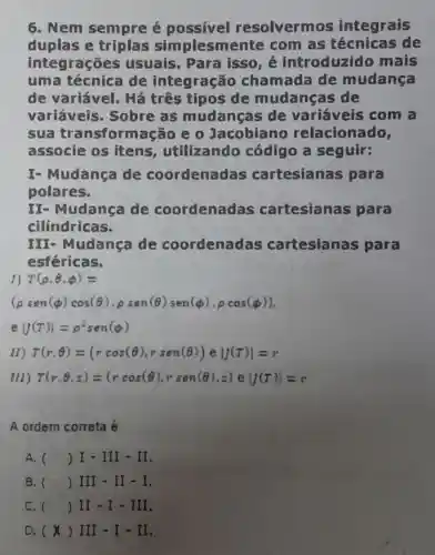 6. Nem sempre é possivel resolverm s integrais
duplas e triplas simplesmente com as de
integrações usuais. Para isso, é introduzido mais
uma técnica de integração chamada de mudança
de variável.Há três tipos de mudanças de
variáveis . Sobre as mudanças de variáveis com a
sua transformação e 0 Jacobiano relacionado,
associe os itens , utilizando código a seguir:
I- Mudança de coordenadas cartesianas para
polares.
II- Mudança de coordenadas cartesianas para
cilindricas.
III- Mudança de coordenadas cartesianas para
esféricas.
T(rho ,Theta ,phi )=
(rho sen(phi )cos(Theta ),rho sen(Theta )sen(phi ),rho cos(phi ))
e vert (x)vert =p^2sen(phi )
(1) T(r,Theta )=(rcos(Theta ),rsen(Theta ))eVert (7)vert =r
111 tau (r,Theta ,z)=(rcos(Theta ),rsen(Theta ),z)eVert (7)vert =r
A ordem correta é:
A. ( ( )I-III-II
B. () III - II - I.