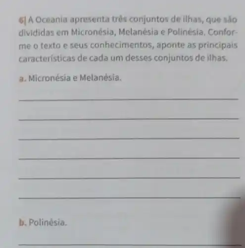 6] A Oceania apresenta três conjuntos de ilhas, que são
divididas em Micronésia Melanésia e Polinésia . Confor-
me o texto e seus conhecimentos , aponte as principais
características de cada um desses conjuntos de ilhas.
a. Micronésia e Melanésia.
__
b. Polinésia.
__