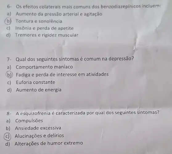 6- Os efeitos colaterais mais comuns dos benzodiazepínicos incluem:
a) Aumento da pressão arterial e agitação
(b) Tontura e sonolência
c) Insônia e perda de apetite
d) Tremores e rigidez muscular
7- Qual dos seguintes sintomas é comum na depressão?
a) Comportamer to maníaco
b) Fadiga e perda de interesse em atividades
c) Euforia constante
d) Aumento de energia
8- A esquizofrenia é caracterizada por qual dos seguintes sintomas?
a) Compulsões
b) Ansiedade excessiva
c) Alucinações e delírios
d) Alterações de humor extremo