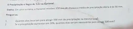 6 Precipitação e Regra de Tris no fantanal:
Dados: Em uma semana - Pantanal recebeu 350 mm de chuva e a média de precipitação diária é de 50 mm.
Perguntas:
1.
Quantos dias levariam para atingir 500 mm de precipitação na mesma taxa?
2.
Se a precipitação aumentar cm
20%  quantos dias seriam necessarios para atingir 500 mm?