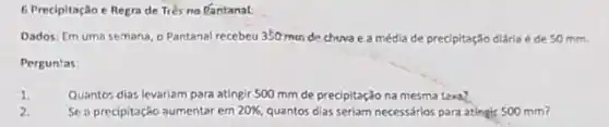 6 Precipitação e Regra de Três no tantanal:
Dados: Em uma semana o Pantanal recebeu 350 mm de chuva e a média de precipitação diária é de 50 mm.
Perguntas
1.	Quanto: dias levariam para atingir 500 mm de precipitação na mesma texa?
Se a precipitação aumentar em 20% , quantos dias seriam necessários para atingir 500 mm?