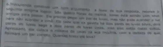 6. Precurendo construle um bom argumento
a favor de sua resposta, resolva o seguinte enigma logico: Sao quatro horas da manha Jonas esta saindo com seus
anigos para pescar Ele precisa pegar um par de luvas, mas não pode acender a luz
para nile acordar a trma. Ele sabe que na gaveta há dois pares de luvas azuis dois
pares de luvas bege e dois pares de luvas cinza, mas elas estão todas soltas.
Apressado, ele coloca o minimo de luvas na sua mochila, com a certeza de que,
formard um par correto Quantas luvas ele leva?