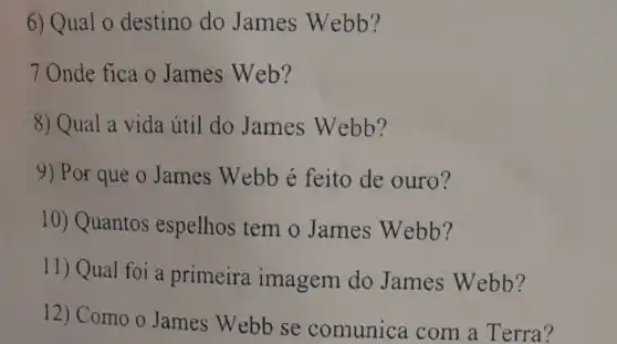 6) Qual 0 destino do James Webb?
7 Onde fica o James Web?
8) Qual a vida útil do James Webb?
9) Por que o James Webb é feito de ouro?
10) Quantos espelhos tem o James Webb?
11) Qual foi a primeira imagem do James Webb?
12) Como o James Webb se comunica com a Terra?