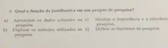 6. Qual a função da justificativa em um projeto de pesquisa?
a) Apresentar os dados coletados na c)
pesquisa.
Mostrar a importância e a relevânci:
pesquisa.
b) Explicar os métodos utilizados na d)
pesquisa.
Definir as hipóteses da pesquisa.