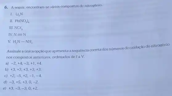 6. A seguir, encontram-se vários compostos de nitrogênio.
I. Li_(3)N
II. Pb(NO_(3))_(4)
III. NCl_(3)
IV. Nequiv N
V. H_(2)N-NH_(2)
Assinale a única opção que apresenta a sequência correta dos números de oxidação do nitrogênio
nos compostos anteriores ordenados de I a V.
a) -2,+4,-3,+1,+4
b) +3,+3,+3,+3,+3
>) +2,-5,+2,-1,-4
d) -3,+5,+3,0,-2
e) +3,-3,-3,0,+2