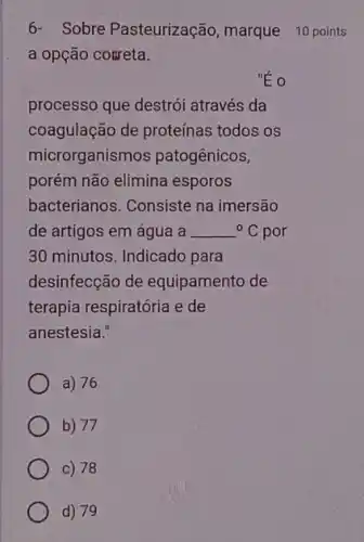 6- Sobre Pasteurização marque 10 points
a opção coureta.
processo que destrói através da
coagulação de proteínas todos os
microrganismos patogênicos,
porém não elimina esporos
bacterianos. Consiste na imersão
de artigos em água a {}^circ C por
30 minutos. Indicado para
desinfecção de equipamento de
terapia respiratória e de
anestesia."
a) 76
b) 77
c) 78
d) 79