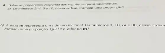 6. Sobre as proporçoes.responda aos seguintes questionamentos.
a) Os números 2,4,5e10. nessa ordem, formam uma proporção?
b) A letra m representa um número racional. Os números 3,18,m e 36, nessa ordem
formam uma proporção.Qual é o valor de m?