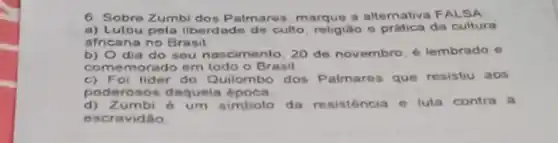 6. Sobre Zumbi dos P almares, marque a alternativa F ALSA
a) Lutou pela liberdade de culto, religiáo e prática da cultura
africana no Brasil
b) Odia do seu nascimento, 20 de novembro, é lembrado e
comemorado em todo o Brasil
c) Foi lider do Quilombo dos Palmares que resistiu aos
poderosos daquela
d)Zumbi é um simbolo da resistencia e luta contra a
esc ravidão