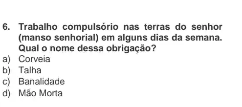 6. Trabalho compulsório nas terras do senhor
(manso senhorial) em alguns dias da semana.
Qual o nome dessa obrigação?
a) Corveia
b) Talha
c) Banalidade
d) Mão Morta