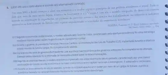 6. (UEM-PR) Leia O texto abaixo e assinale a(s)alternativa(s)correta(s).
Nos anos 1990, o Brasil começou a abrir sua economia e a mudar regras e principios de sua politica econômica e social. Pode-se
dizer que, mais de meio século depois encerrou-se finalmente a era Vargas e com ela o modelo varguista de desenvolvimento
baseado na substituição de importações,na proteção do mercado interno e dos direitos dos trabalhadores,no estimulo a indústria
nacional e na forte atuação do Estado como agente impulsionador e orientador do crescimento econômico.
TEIXEIRA, Francisco M P. Brasil história e sociedade
Sao Paulo: Atica, 2000 p. 324
(01) Segundo economistas protecionistas, o modelo adotado pelo Governo Collor,caracterizado pela abertura econômica foi uma estratégia
neoliberal imposta pelas nações hegemônicas do capitalismo mundial.
(02) Durante o governo do presidente Fernando Henrique Cardoso a Consolidação das Leis do Trabalho (CLT)implantada durante a ditadura
estado-novista de Getúlio Vargas, foi completamente abolida
(04) Durante os oito anos do governo do Presidente Lula, a politica macroeconômica dos governos anteriores foi completamente alterada
Exemplo dessa alteração foi a retomada do monopólio estatal sobre as telecomunicações.
(08) Segundo os analistas liberais, o modelo econômico implantado nos anos noventa do século passado caracterizado por uma menor
participação do Estado na vida econômica e na maior concorrência entre capitais nacionais e estrangeiros, é adequado e necessário.
(16) Durante os anos sessenta do século passado, quando os militares assumiram o poder por meio de um golpe de Estado a politica
económica baseada no nacional desenvolvimentismo foi completamente abandonada.