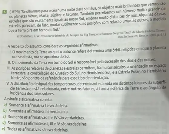 6 (UFPR) "Se olharmos para océu numa noite clara sem lua, os objetos mais brilhantes que vemos são
os planetas Vênus, Marte Júpiter e Saturno. Também percebemos um número muito grande de
estrelas que são exatamente iguais ao nosso Sol,embora muito distantes de nós. Algumas dessas
estrelas parecem, de fato mudar sutilmente suas posições com relação umas às outras, à medida
que a Terra gira em torno do Sol."
(HAWKING, S. W. Uma breve história do tempo.do Big Bang aos Buracos Negros. Trad. de Maria Helena Torres.
Rio de Janeiro: Rocco 1988. p. 61.)
A respeito do assunto, considere as seguintes afirmativas:
1. Omovimento da Terra ao qual o autorse refere determina uma órbita elíptica em que o planeta
ora se afasta, ora se aproxima do Sol.
II. O movimento da Terra em torno do Solé responsável pela sucessão dos dias e das noites.
III. As posições relativas de planetas e estrelas permitem, hámuitos séculos , a orientação no espaço
terrestre; a constelação do Cruzeiro do Sul, no Hemisfério Sul, e a Estrela Polar, no Hemisfério
Norte, são pontos de referência para esse tipo de orientação.
IV. Adistribuição desigual das temperaturas, determinante da vida em distintos lugares da superfi-
cie terrestre, está relacionada entre outros fatores, a forma esférica da Terra e ao ângulo de
incidencia dos raios solares.
Assinale a alternativa correta.
a) Somente a afirmativa lé verdadeira.
b) Somente a afirmativa II é verdadeira.
c) Somente as afirmativas III e IV são verdadeiras.
d) Somente as afirmativas I, III e IV são verdadeiras.
e) Todas as afirmativas são verdadeiras.