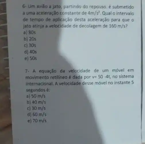 6- Um aviǎo a jato, partindo do repouso. é submetido
a uma aceleração constante de 4m/s^2 Qualo intervalo
de tempo de aplicação desta aceleração para que o
jato atinja a velocidade de decolagem de 160m/s
a) 80s
b) 20s
c) 30s
d) 40s
e) 50s
equação da velocidade de um movel em
movimento retilíneo é dada por v=50-4t no sistema
internacional. A velocidade desse movel no instante 5
segundos é:
a) 50m/s
b) 40m/s
c) 30m/s
d) 60m/s
e) 70m/s