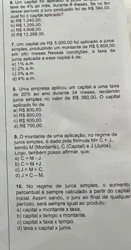 6. Um capital fol aplicado a juros on
taxa de 4%  ao' més, durante 8 meses Se no fim
desse período 9 juro produzido foi de
R 384,00
qual foi o capital aplicado?
a) R 1.240,00
b) R 1.200,00
C) R 4.608,00
d) R 12.288,00
7. Um capital de R 5.000,00 foi aplicado a juros
simples, produzindo um montante de
R 5.800,00
em oito meses. Nessas condições a taxa de
juros aplicada a esse capital é de:
a) 1%  a.m.
b) 2%  a.m.
C) 3%  a.m.
d) 4%  a.m.
8. Uma empresa aplicou um capital a uma taxa
de 20%  ao ano durante 24 meses, rendendo
juros simples no valor de R 360,00. O capital
aplicado foi de:
a) R 900,00.
b) R 800,00
C) R 600,00
d) R 700,00
9. O montante de uma aplicação, no regime de
juros simples, é dado pela fórmula M=C+J
sendo M (Montante), C (Capital) e J (Juros).
Logo, também posso afirmar, que:
a) C=M-J.
b) C=M+J.
C) J=M+C
d) J=C-M.
10. No regime de juros simples, 0 aumento
percentual é sempre calculado a partir do capital
inicial. Assim sendo, o juro ao final de qualquer
período, será sempre igual ao produto:
a) capital x montante x taxa.
b) capital x tempo x montante.
c) capital x taxa x tempo.
d) taxa x capital x juros.