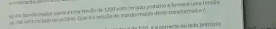 6) Um transformador opera a uma tensão de 1200 volts no lado primário e fornece uma tensao
de 240 volts no tado secundário. Qualé arelação de transformação deste transformador?